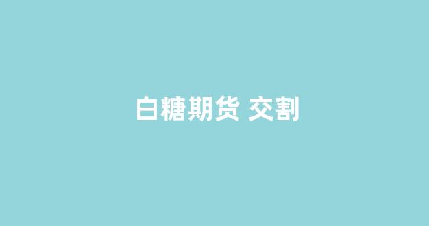 白糖期货 交割(白糖期货交割)_https://www.dcjwmf.com_大商所_第1张